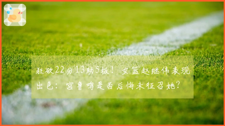 狂砍22分13助5板！女篮赵继伟表现出色：宫鲁鸣是否后悔未征召她？