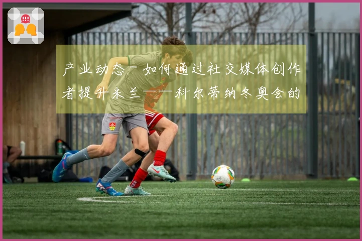 产业动态 - 如何通过社交媒体创作者提升米兰——科尔蒂纳冬奥会的关注度