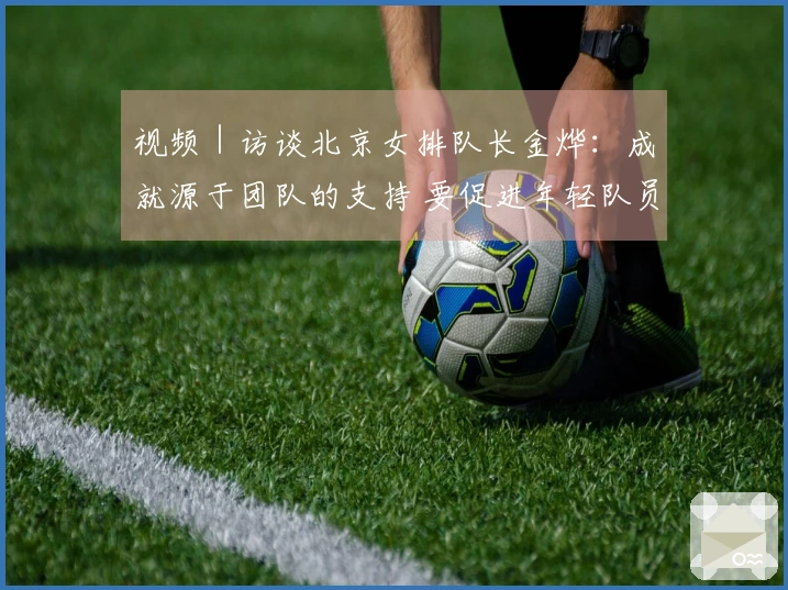 视频｜访谈北京女排队长金烨：成就源于团队的支持 要促进年轻队员的发展
