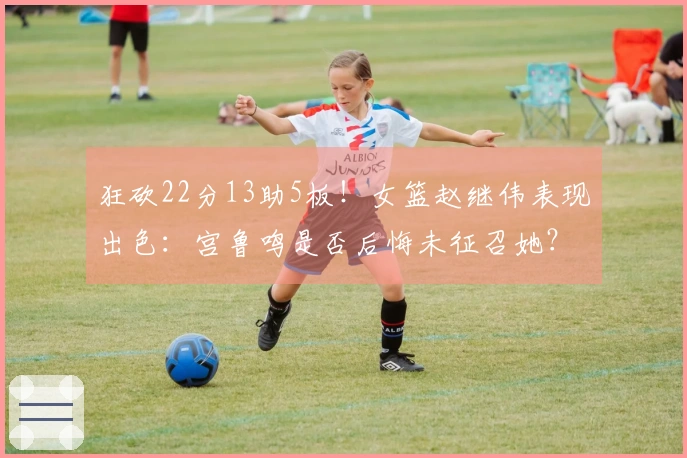 狂砍22分13助5板！女篮赵继伟表现出色：宫鲁鸣是否后悔未征召她？