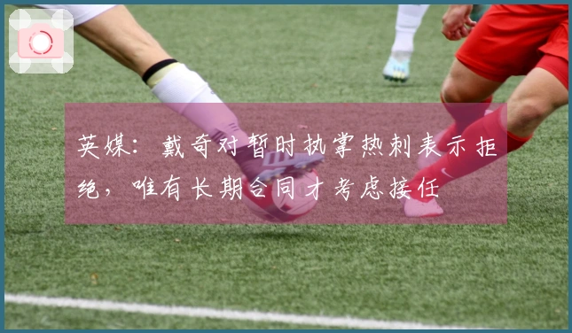 英媒：戴奇对暂时执掌热刺表示拒绝，唯有长期合同才考虑接任