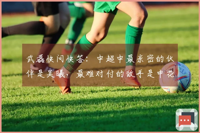武磊快问快答：中超中最亲密的伙伴是吴曦，最难对付的敌手是申花