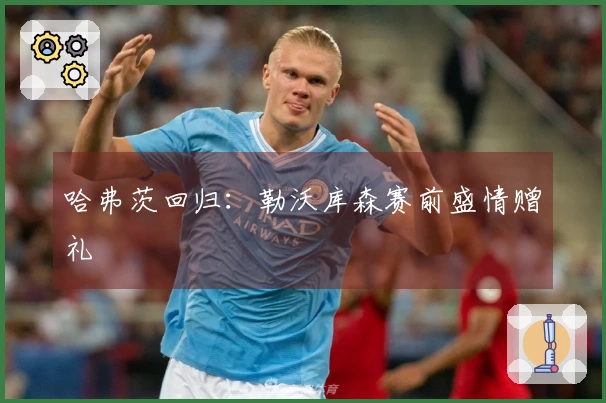 哈弗茨回归：勒沃库森赛前盛情赠礼