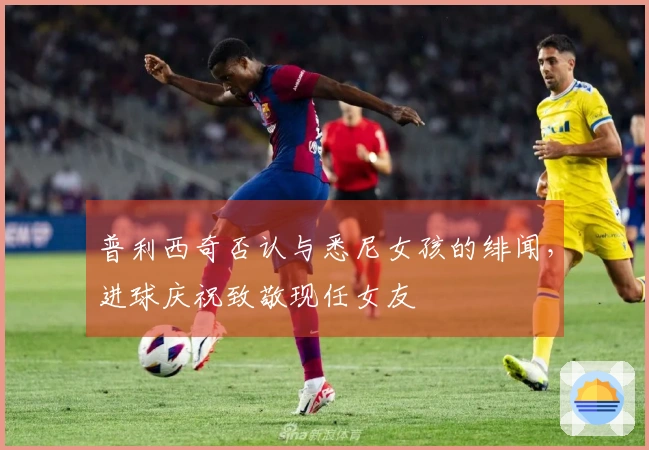 普利西奇否认与悉尼女孩的绯闻，进球庆祝致敬现任女友