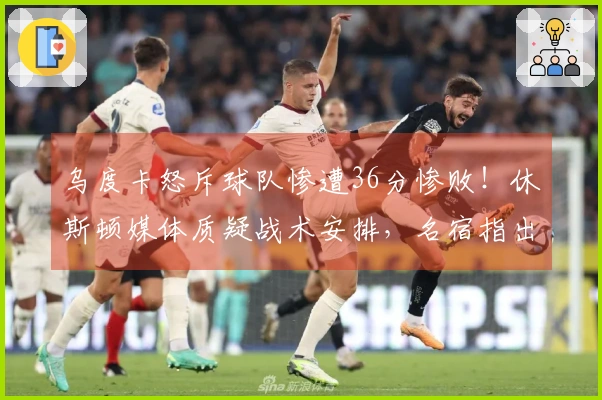 乌度卡怒斥球队惨遭36分惨败！休斯顿媒体质疑战术安排，名宿指出KD缺乏支持