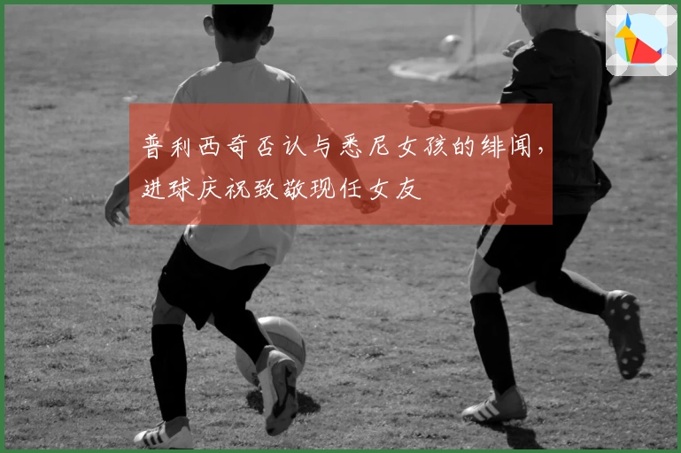 普利西奇否认与悉尼女孩的绯闻，进球庆祝致敬现任女友