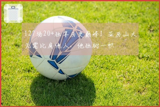127场20+独享历史巅峰！亚历山大无需比肩他人，他独树一帜