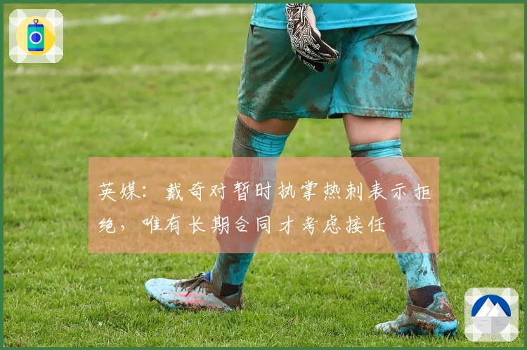 英媒：戴奇对暂时执掌热刺表示拒绝，唯有长期合同才考虑接任