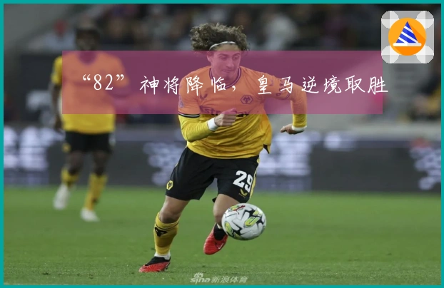 “82”神将降临,皇马逆境取胜