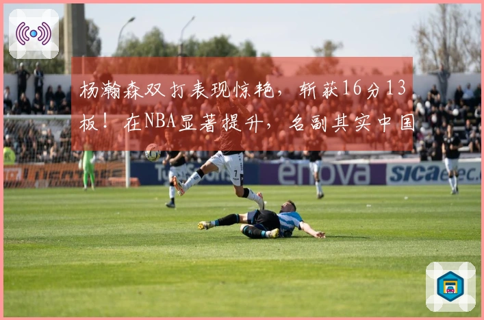 杨瀚森双打表现惊艳，斩获16分13板！在NBA显著提升，名副其实中国约基奇