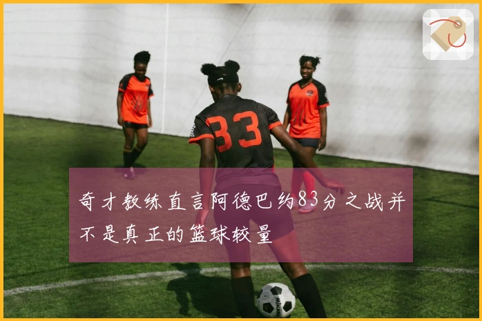 奇才教练直言阿德巴约83分之战并不是真正的篮球较量