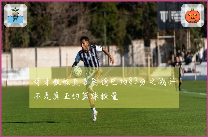 奇才教练直言阿德巴约83分之战并不是真正的篮球较量