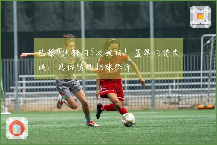 巴黎9次射门5次破门！蓝军门将失误，恩佐愤怒扔球怒斥