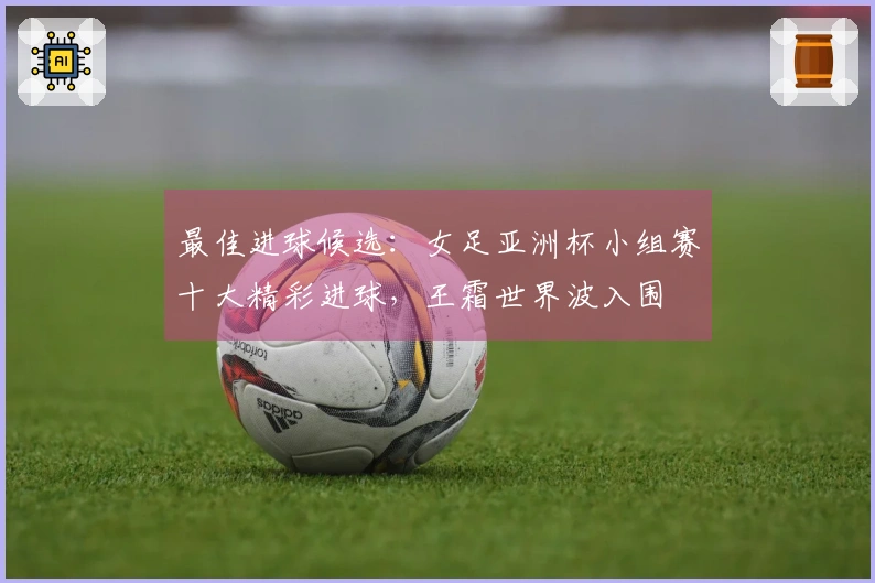 最佳进球候选：女足亚洲杯小组赛十大精彩进球，王霜世界波入围