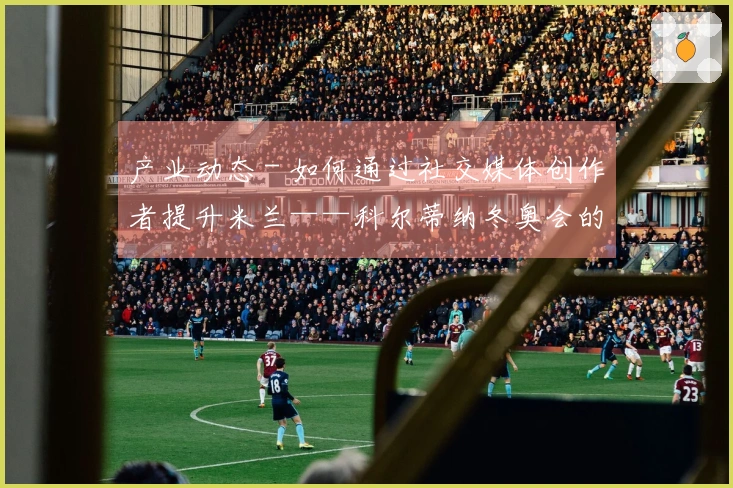 产业动态 - 如何通过社交媒体创作者提升米兰——科尔蒂纳冬奥会的关注度